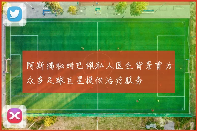 阿斯揭秘姆巴佩私人医生背景曾为众多足球巨星提供治疗服务