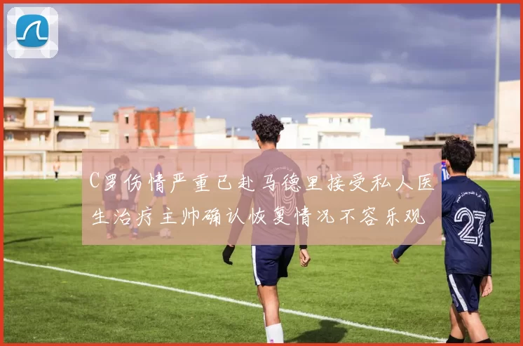 C罗伤情严重已赴马德里接受私人医生治疗主帅确认恢复情况不容乐观