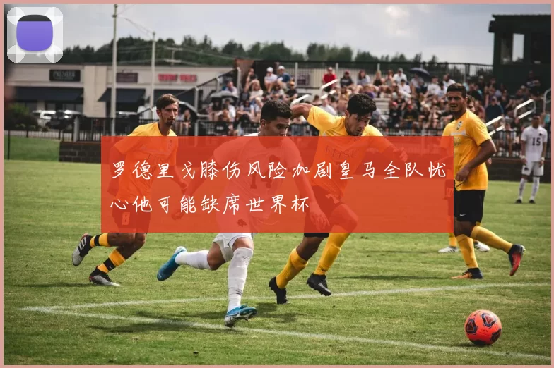罗德里戈膝伤风险加剧皇马全队忧心他可能缺席世界杯