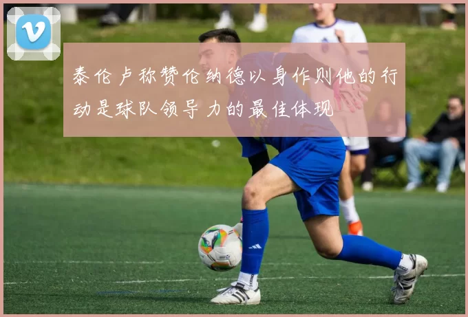 泰伦卢称赞伦纳德以身作则他的行动是球队领导力的最佳体现
