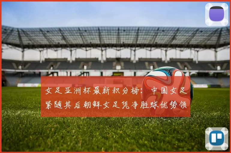 女足亚洲杯最新积分榜：中国女足紧随其后朝鲜女足凭净胜球优势领跑
