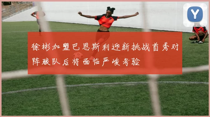 徐彬加盟巴恩斯利迎新挑战首秀对阵狼队后将面临严峻考验