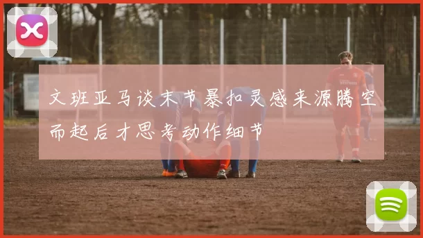文班亚马谈末节暴扣灵感来源腾空而起后才思考动作细节