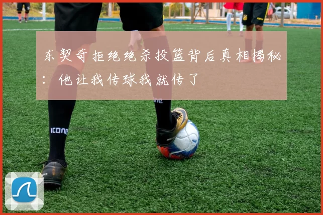 东契奇拒绝绝杀投篮背后真相揭秘：他让我传球我就传了