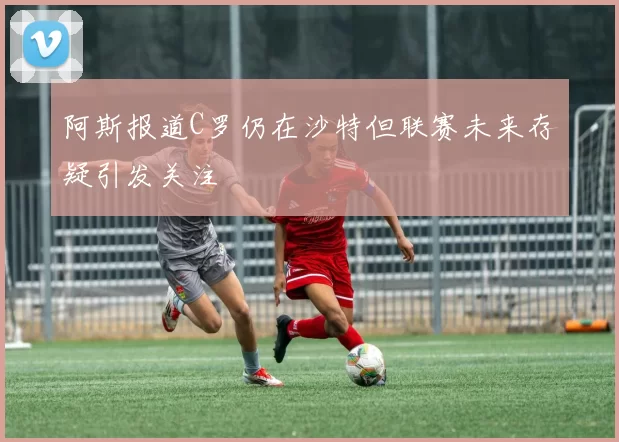阿斯报道C罗仍在沙特但联赛未来存疑引发关注