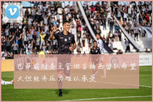巴萨前财务主管坦言梅西留队希望大但经济压力难以承受