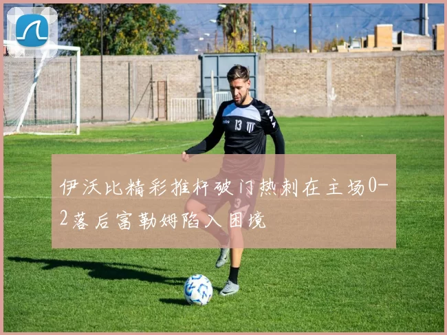 伊沃比精彩推杆破门热刺在主场0-2落后富勒姆陷入困境