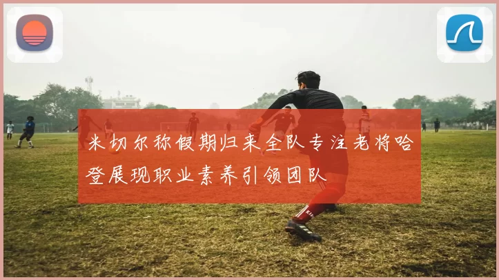 米切尔称假期归来全队专注老将哈登展现职业素养引领团队