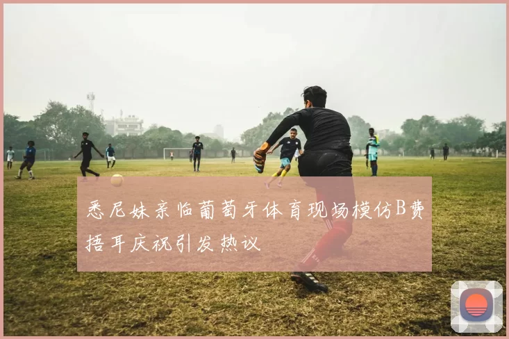 悉尼妹亲临葡萄牙体育现场模仿B费捂耳庆祝引发热议