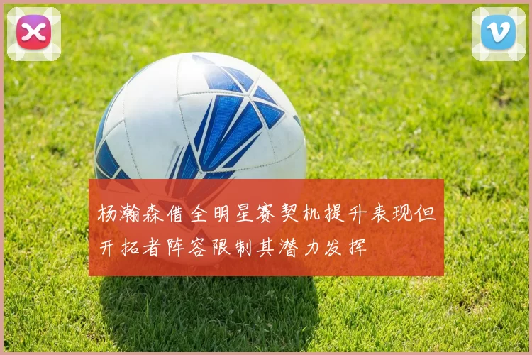 杨瀚森借全明星赛契机提升表现但开拓者阵容限制其潜力发挥