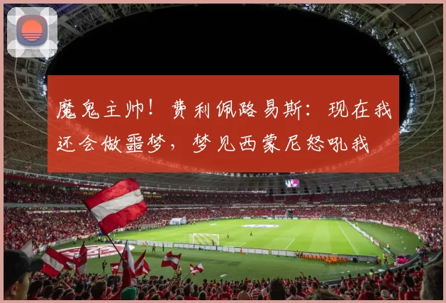 魔鬼主帅！费利佩路易斯：现在我还会做噩梦，梦见西蒙尼怒吼我