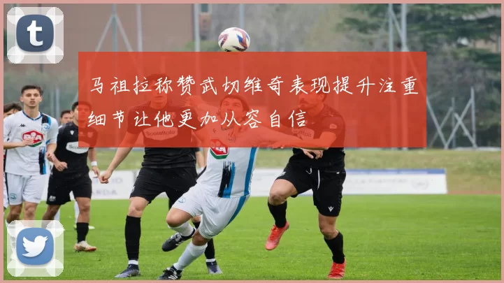 马祖拉称赞武切维奇表现提升注重细节让他更加从容自信