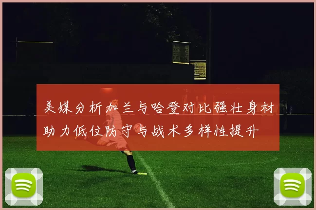 美媒分析加兰与哈登对比强壮身材助力低位防守与战术多样性提升