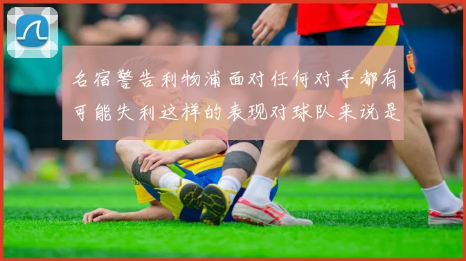名宿警告利物浦面对任何对手都有可能失利这样的表现对球队来说是绝对不可接受的