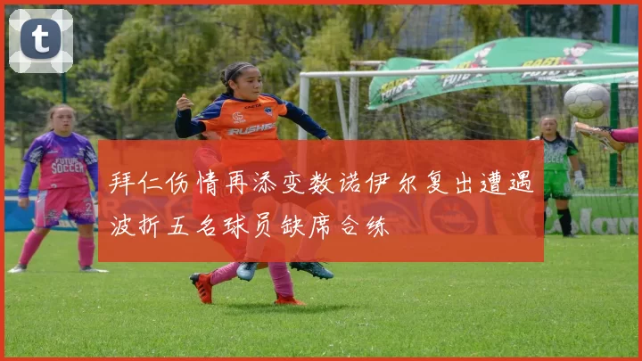 拜仁伤情再添变数诺伊尔复出遭遇波折五名球员缺席合练