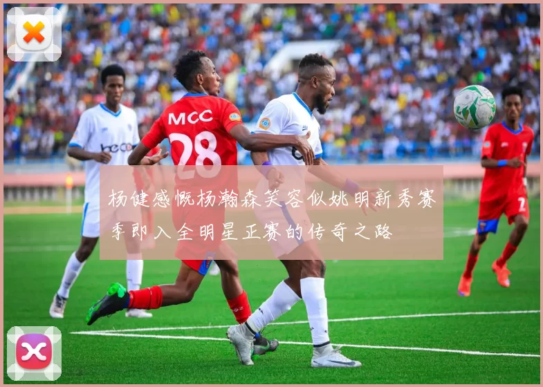 杨健感慨杨瀚森笑容似姚明新秀赛季即入全明星正赛的传奇之路