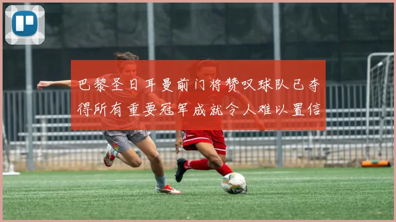 巴黎圣日耳曼前门将赞叹球队已夺得所有重要冠军成就令人难以置信