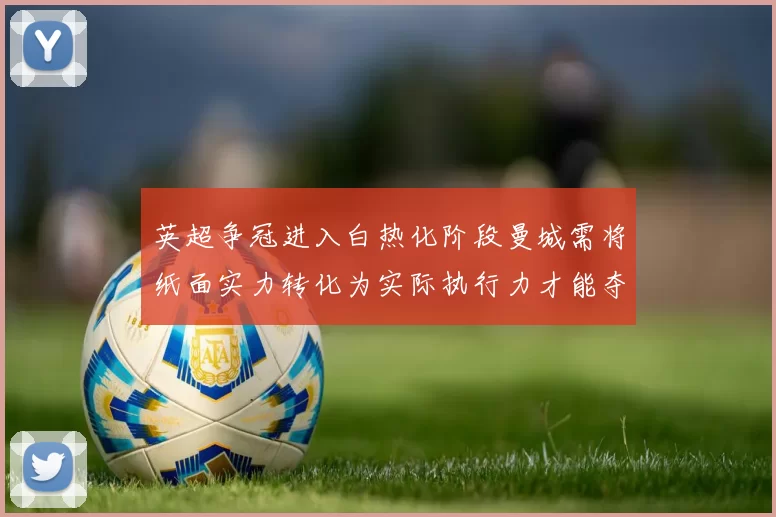 英超争冠进入白热化阶段曼城需将纸面实力转化为实际执行力才能夺冠